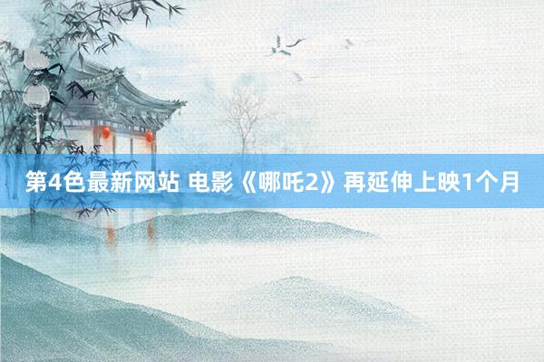 第4色最新网站 电影《哪吒2》再延伸上映1个月