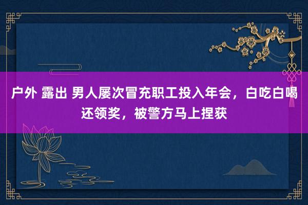户外 露出 男人屡次冒充职工投入年会，白吃白喝还领奖，被警方马上捏获