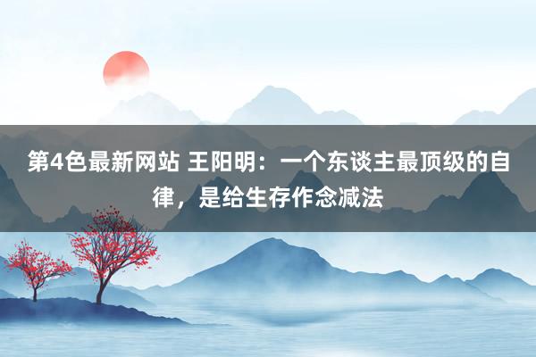 第4色最新网站 王阳明：一个东谈主最顶级的自律，是给生存作念减法