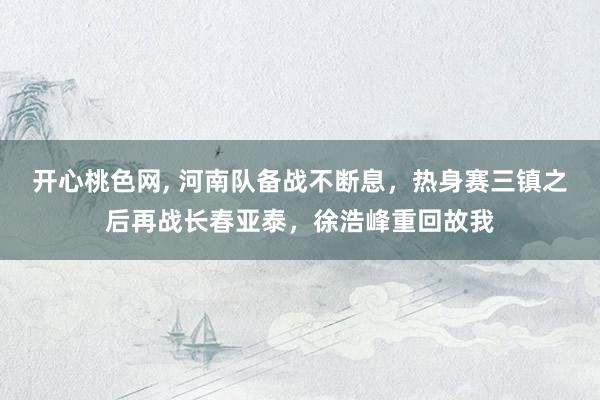 开心桃色网， 河南队备战不断息，热身赛三镇之后再战长春亚泰，徐浩峰重回故我