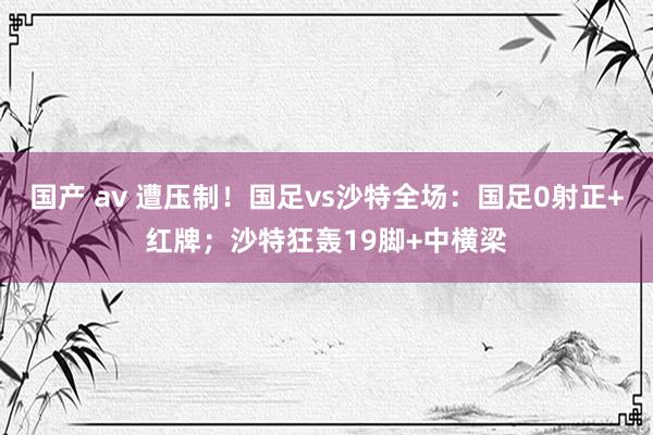 国产 av 遭压制！国足vs沙特全场：国足0射正+红牌；沙特狂轰19脚+中横梁