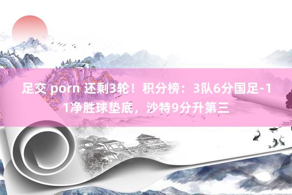 足交 porn 还剩3轮！积分榜：3队6分国足-11净胜球垫底，沙特9分升第三