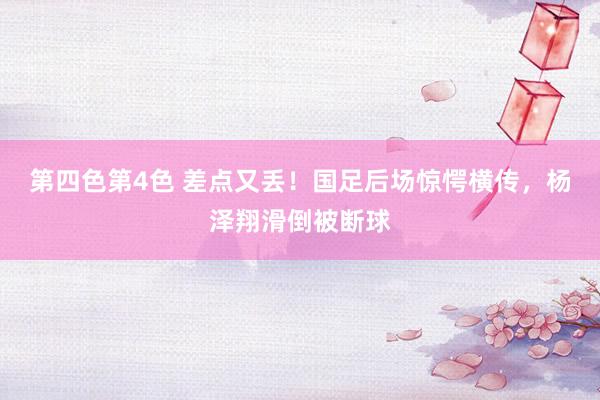 第四色第4色 差点又丢！国足后场惊愕横传，杨泽翔滑倒被断球