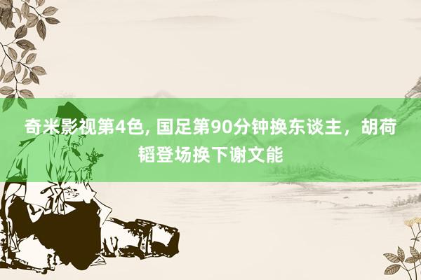 奇米影视第4色， 国足第90分钟换东谈主，胡荷韬登场换下谢文能