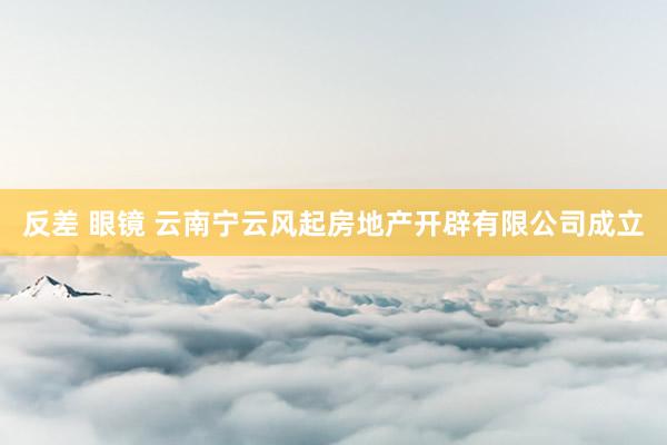 反差 眼镜 云南宁云风起房地产开辟有限公司成立