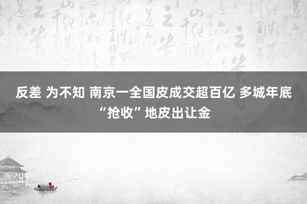 反差 为不知 南京一全国皮成交超百亿 多城年底“抢收”地皮出让金
