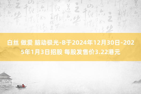 白丝 做爱 脑动极光-B于2024年12月30日-2025年1月3日招股 每股发售价3.22港元