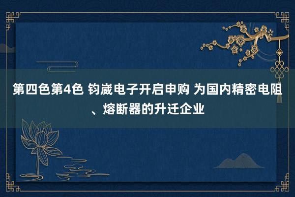 第四色第4色 钧崴电子开启申购 为国内精密电阻、熔断器的升迁企业
