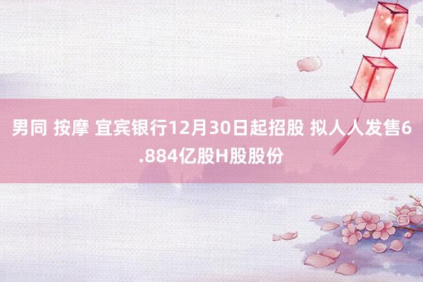 男同 按摩 宜宾银行12月30日起招股 拟人人发售6.884亿股H股股份