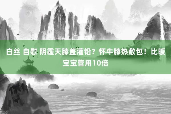 白丝 自慰 阴霾天膝盖灌铅？怀牛膝热敷包！比暖宝宝管用10倍