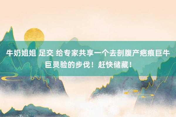 牛奶姐姐 足交 给专家共享一个去剖腹产疤痕巨牛巨灵验的步伐！赶快储藏！
