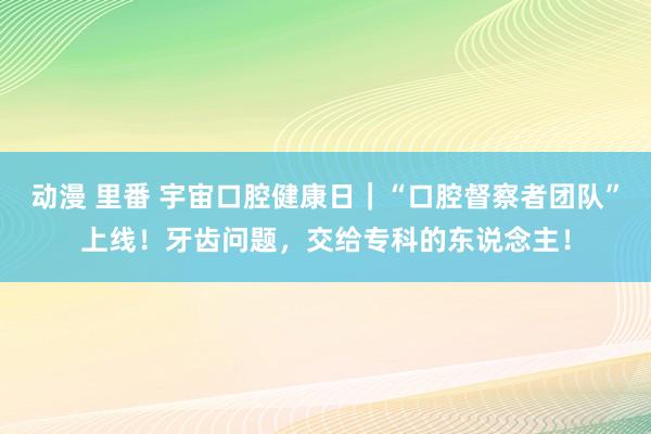 动漫 里番 宇宙口腔健康日｜“口腔督察者团队”上线！牙齿问题，交给专科的东说念主！