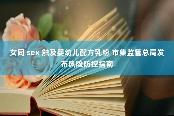 女同 sex 触及婴幼儿配方乳粉 市集监管总局发布风险防控指南