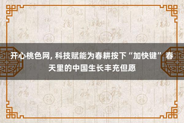 开心桃色网， 科技赋能为春耕按下“加快键” 春天里的中国生长丰充但愿