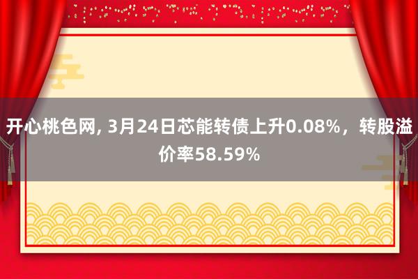 开心桃色网， 3月24日芯能转债上升0.08%，转股溢价率58.59%