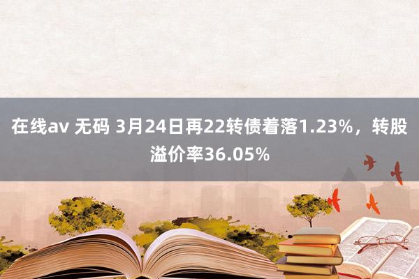 在线av 无码 3月24日再22转债着落1.23%，转股溢价率36.05%