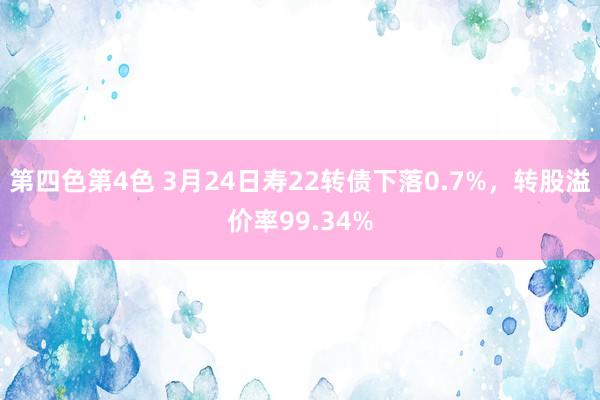 第四色第4色 3月24日寿22转债下落0.7%，转股溢价率99.34%