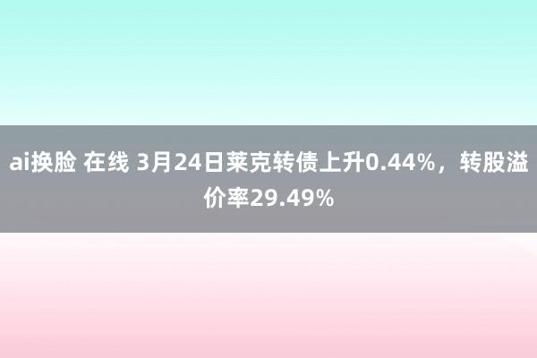 ai换脸 在线 3月24日莱克转债上升0.44%，转股溢价率29.49%
