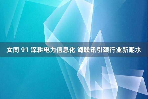 女同 91 深耕电力信息化 海联讯引颈行业新潮水