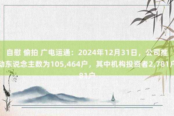 自慰 偷拍 广电运通：2024年12月31日，公司推动东说念主数为105，464户，其中机构投资者2，781户