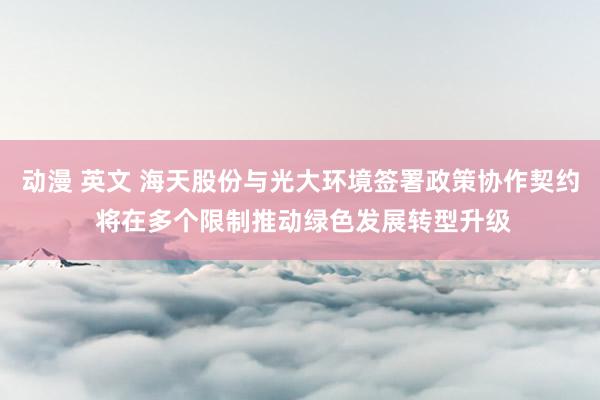 动漫 英文 海天股份与光大环境签署政策协作契约 将在多个限制推动绿色发展转型升级