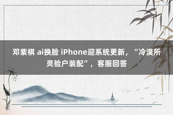 邓紫棋 ai换脸 iPhone迎系统更新，“冷漠所灵验户装配”，客服回答
