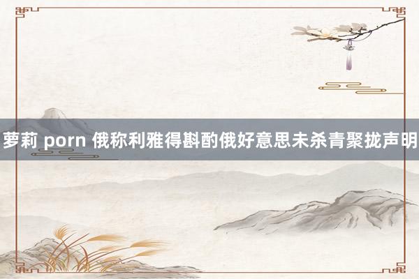 萝莉 porn 俄称利雅得斟酌俄好意思未杀青聚拢声明