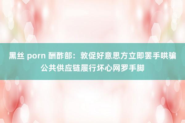 黑丝 porn 酬酢部：敦促好意思方立即罢手哄骗公共供应链履行坏心网罗手脚