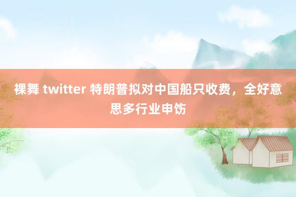 裸舞 twitter 特朗普拟对中国船只收费，全好意思多行业申饬