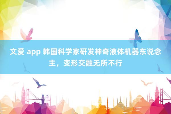 文爱 app 韩国科学家研发神奇液体机器东说念主，变形交融无所不行