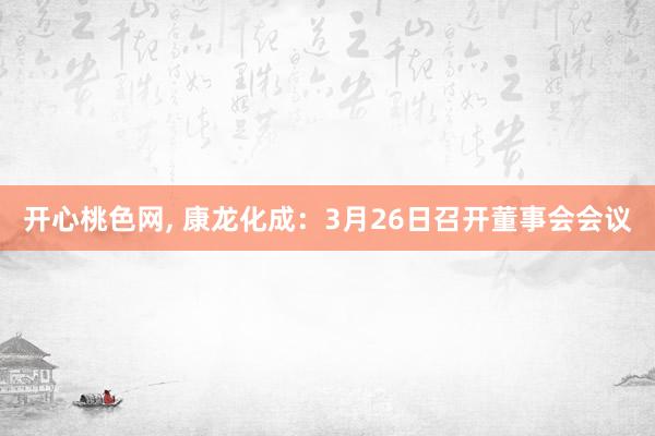开心桃色网， 康龙化成：3月26日召开董事会会议