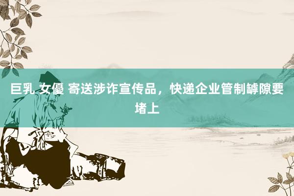巨乳 女優 寄送涉诈宣传品，快递企业管制罅隙要堵上