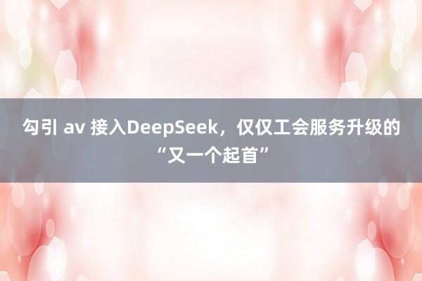 勾引 av 接入DeepSeek，仅仅工会服务升级的“又一个起首”