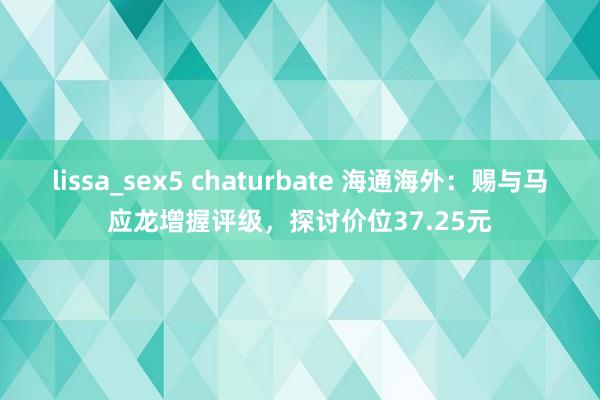 lissa_sex5 chaturbate 海通海外：赐与马应龙增握评级，探讨价位37.25元