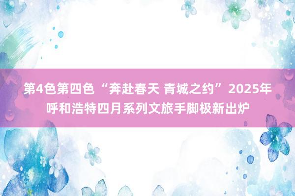 第4色第四色 “奔赴春天 青城之约” 2025年呼和浩特四月系列文旅手脚极新出炉