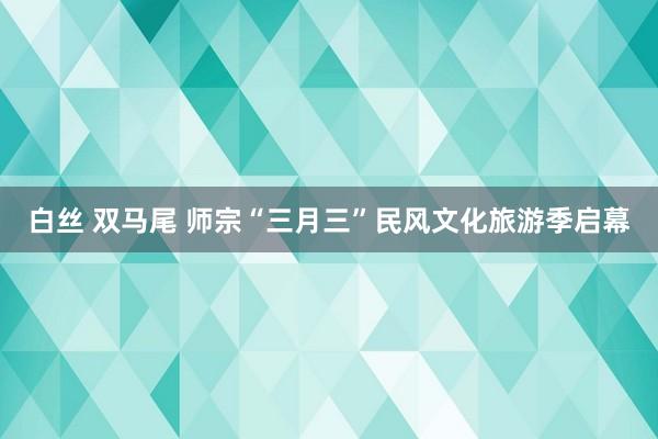 白丝 双马尾 师宗“三月三”民风文化旅游季启幕