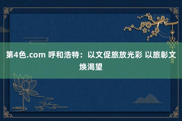 第4色.com 呼和浩特：以文促旅放光彩 以旅彰文焕渴望