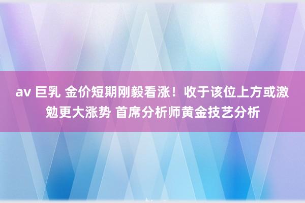 av 巨乳 金价短期刚毅看涨！收于该位上方或激勉更大涨势 首席分析师黄金技艺分析