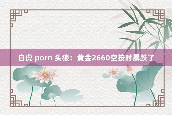 白虎 porn 头狼：黄金2660空按时暴跌了