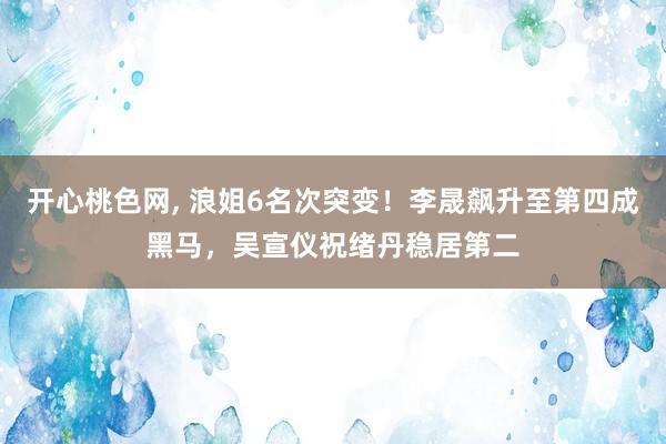 开心桃色网， 浪姐6名次突变！李晟飙升至第四成黑马，吴宣仪祝绪丹稳居第二