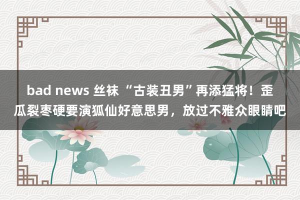 bad news 丝袜 “古装丑男”再添猛将！歪瓜裂枣硬要演狐仙好意思男，放过不雅众眼睛吧