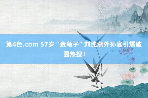 第4色.com 57岁“金龟子”刘纯燕外孙宴引爆破圈热搜！