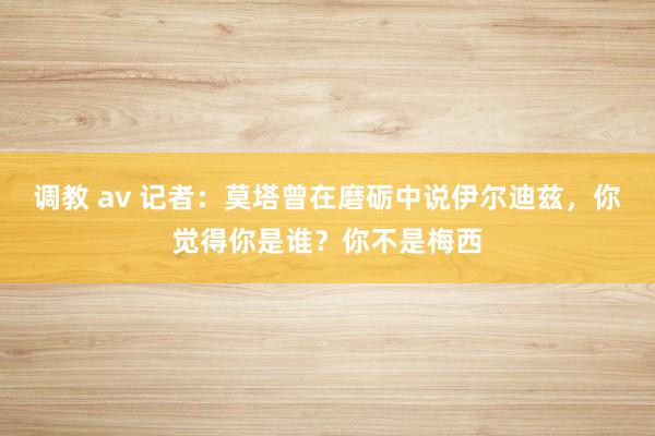 调教 av 记者：莫塔曾在磨砺中说伊尔迪兹，你觉得你是谁？你不是梅西