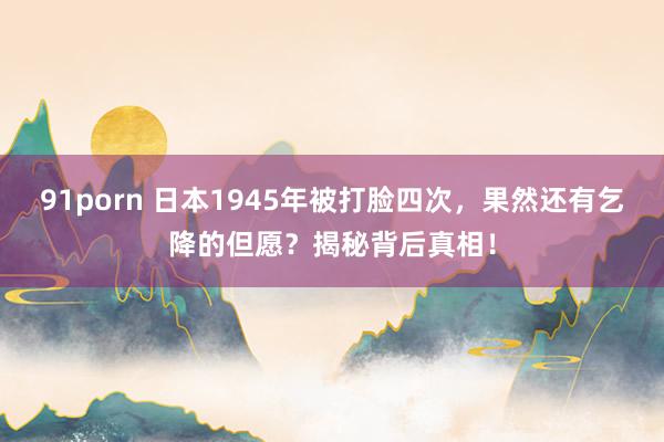 91porn 日本1945年被打脸四次，果然还有乞降的但愿？揭秘背后真相！