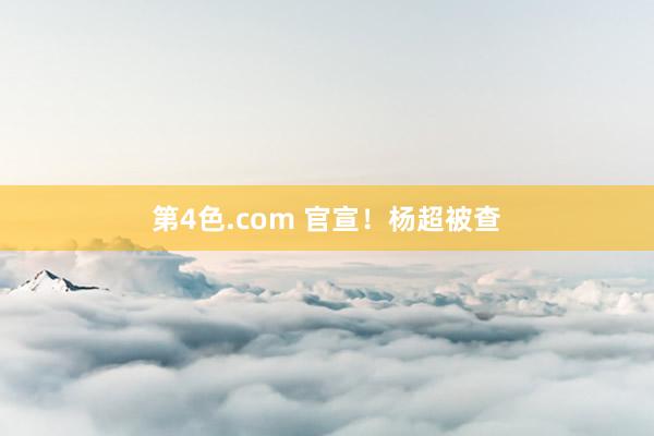 第4色.com 官宣！杨超被查