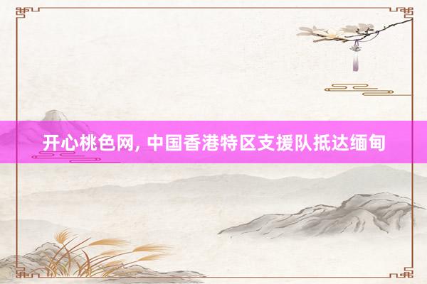 开心桃色网， 中国香港特区支援队抵达缅甸