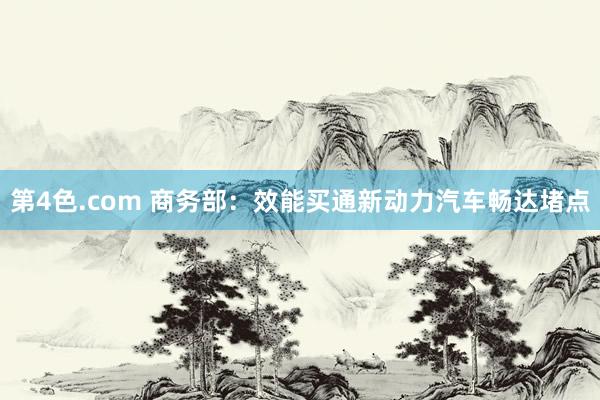 第4色.com 商务部：效能买通新动力汽车畅达堵点