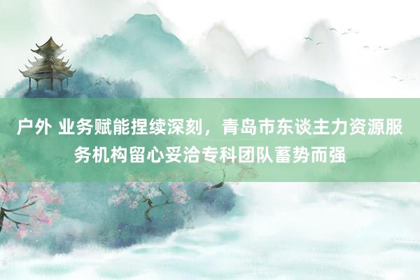 户外 业务赋能捏续深刻，青岛市东谈主力资源服务机构留心妥洽专科团队蓄势而强