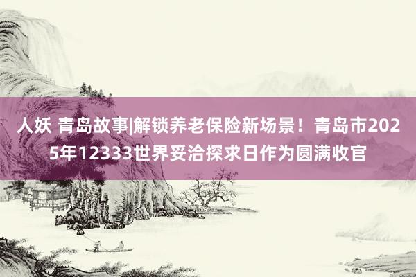 人妖 青岛故事|解锁养老保险新场景！青岛市2025年12333世界妥洽探求日作为圆满收官