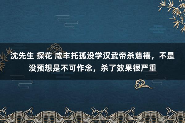 沈先生 探花 咸丰托孤没学汉武帝杀慈禧，不是没预想是不可作念，杀了效果很严重